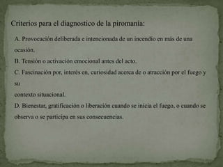 Criterios para el diagnostico de la piromanía:

 A. Provocación deliberada e intencionada de un incendio en más de una
 ocasión.
 B. Tensión o activación emocional antes del acto.
 C. Fascinación por, interés en, curiosidad acerca de o atracción por el fuego y
 su
 contexto situacional.
 D. Bienestar, gratificación o liberación cuando se inicia el fuego, o cuando se
 observa o se participa en sus consecuencias.
 