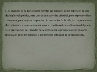 E. El incendio no se provoca por móviles económicos, como expresión de una
ideología sociopolítica, para ocultar una actividad criminal, para expresar cólera
o venganza, para mejorar las propias circunstancias de la vida, en respuesta a una
idea delirante o a una alucinación, o como resultado de una alteración del juicio.
F. La provocación del incendio no se explica por la presencia de un trastorno
disocial, un episodio maníaco, o un trastorno antisocial de la personalidad.
 