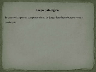 Juego patológico.

Se caracteriza por un comportamiento de juego desadaptado, recurrente y
persistente.
 