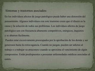 Síntomas y trastornos asociados:
En los individuos afectos de juego patológico puede haber una distorsión del
pensamiento. Algunos individuos con este trastorno creen que el dinero es la
causa y la solución de todos sus problemas. Los individuos afectos de juego
patológico son con frecuencia altamente competitivos, enérgicos, inquietos
y se aburren fácilmente.
Pueden estar excesivamente preocupados por la aprobación de los demás y ser
generosos hasta la extravagancia. Cuando no juegan, pueden ser adictos al
trabajo o a trabajar «a atracones» cuando se aproxima el vencimiento de algún
compromiso. Están predispuestos a presentar enfermedades médicas asociadas al
estrés.
 