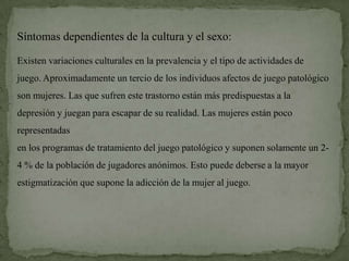 Síntomas dependientes de la cultura y el sexo:

Existen variaciones culturales en la prevalencia y el tipo de actividades de
juego. Aproximadamente un tercio de los individuos afectos de juego patológico
son mujeres. Las que sufren este trastorno están más predispuestas a la
depresión y juegan para escapar de su realidad. Las mujeres están poco
representadas
en los programas de tratamiento del juego patológico y suponen solamente un 2-
4 % de la población de jugadores anónimos. Esto puede deberse a la mayor
estigmatización que supone la adicción de la mujer al juego.
 