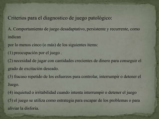 Criterios para el diagnostico de juego patológico:

A. Comportamiento de juego desadaptativo, persistente y recurrente, como
indican
por lo menos cinco (o más) de los siguientes items:
(1) preocupación por el juego .
(2) necesidad de jugar con cantidades crecientes de dinero para conseguir el
grado de excitación deseado.
(3) fracaso repetido de los esfuerzos para controlar, interrumpir o detener el
Juego.
(4) inquietud o irritabilidad cuando intenta interrumpir o detener el juego
(5) el juego se utiliza como estrategia para escapar de los problemas o para
aliviar la disforia.
 