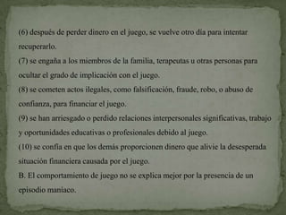 (6) después de perder dinero en el juego, se vuelve otro día para intentar
recuperarlo.
(7) se engaña a los miembros de la familia, terapeutas u otras personas para
ocultar el grado de implicación con el juego.
(8) se cometen actos ilegales, como falsificación, fraude, robo, o abuso de
confianza, para financiar el juego.
(9) se han arriesgado o perdido relaciones interpersonales significativas, trabajo
y oportunidades educativas o profesionales debido al juego.
(10) se confía en que los demás proporcionen dinero que alivie la desesperada
situación financiera causada por el juego.
B. El comportamiento de juego no se explica mejor por la presencia de un
episodio maníaco.
 