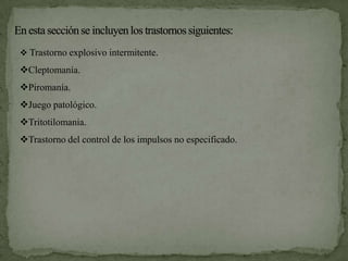  Trastorno explosivo intermitente.

Cleptomanía.
Piromanía.
Juego patológico.
Tritotilomania.
Trastorno del control de los impulsos no especificado.
 