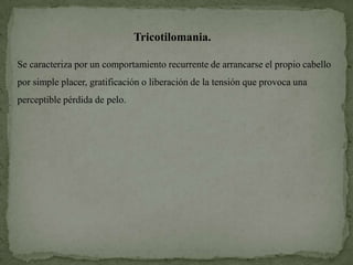 Tricotilomania.

Se caracteriza por un comportamiento recurrente de arrancarse el propio cabello
por simple placer, gratificación o liberación de la tensión que provoca una
perceptible pérdida de pelo.
 