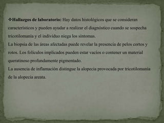 Hallazgos de laboratorio: Hay datos histológicos que se consideran
característicos y pueden ayudar a realizar el diagnóstico cuando se sospecha
tricotilomanía y el individuo niega los síntomas.
La biopsia de las áreas afectadas puede revelar la presencia de pelos cortos y
rotos. Los folículos implicados pueden estar vacíos o contener un material
queratinoso profundamente pigmentado.
La ausencia de inflamación distingue la alopecia provocada por tricotilomanía
de la alopecia areata.
 