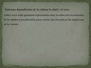 Síntomas dependientes de la cultura la edad y el sexo:
Ambos sexos están igualmente representados entre los niños con tricotilomanía.
En los adultos la tricotilomanía parece mucho más frecuente en las mujeres que
en los varones.
 