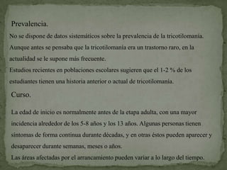 Prevalencia.
No se dispone de datos sistemáticos sobre la prevalencia de la tricotilomanía.
Aunque antes se pensaba que la tricotilomanía era un trastorno raro, en la
actualidad se le supone más frecuente.
Estudios recientes en poblaciones escolares sugieren que el 1-2 % de los
estudiantes tienen una historia anterior o actual de tricotilomanía.

Curso.

La edad de inicio es normalmente antes de la etapa adulta, con una mayor
incidencia alrededor de los 5-8 años y los 13 años. Algunas personas tienen
síntomas de forma continua durante décadas, y en otras éstos pueden aparecer y
desaparecer durante semanas, meses o años.
Las áreas afectadas por el arrancamiento pueden variar a lo largo del tiempo.
 
