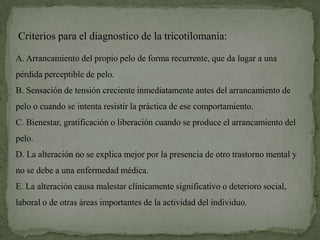 Criterios para el diagnostico de la tricotilomania:

A. Arrancamiento del propio pelo de forma recurrente, que da lugar a una
pérdida perceptible de pelo.
B. Sensación de tensión creciente inmediatamente antes del arrancamiento de
pelo o cuando se intenta resistir la práctica de ese comportamiento.
C. Bienestar, gratificación o liberación cuando se produce el arrancamiento del
pelo.
D. La alteración no se explica mejor por la presencia de otro trastorno mental y
no se debe a una enfermedad médica.
E. La alteración causa malestar clínicamente significativo o deterioro social,
laboral o de otras áreas importantes de la actividad del individuo.
 