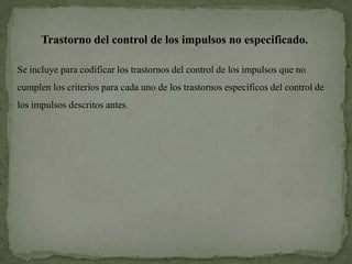 Trastorno del control de los impulsos no especificado.

Se incluye para codificar los trastornos del control de los impulsos que no
cumplen los criterios para cada uno de los trastornos específicos del control de
los impulsos descritos antes.
 
