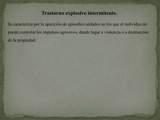 Trastorno explosivo intermitente.

Se caracteriza por la aparición de episodios aislados en los que el individuo no
puede controlar los impulsos agresivos, dando lugar a violencia o a destrucción
de la propiedad.
 