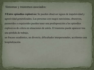 Síntomas y trastornos asociados:

Entre episodios explosivos: Se pueden observar signos de impulsividad y
agresividad generalizados. Las personas con rasgos narcisistas, obsesivos,
paranoides o esquizoides pueden tener una predisposición a los episodios
explosivos de cólera en situaciones de estrés. El trastorno puede aparecer tras
una pérdida de trabajo,
un fracaso académico, un divorcio, dificultades interpersonales, accidentes una
hospitalización.
 