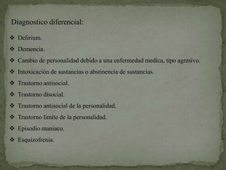 Diagnostico diferencial:

 Delirium.
 Demencia.
 Cambio de personalidad debido a una enfermedad medica, tipo agresivo.
 Intoxicación de sustancias o abstinencia de sustancias.
 Trastorno antisocial.
 Trastorno disocial.
 Trastorno antisocial de la personalidad.
 Trastorno limite de la personalidad.
 Episodio maniaco.
 Esquizofrenia.
 