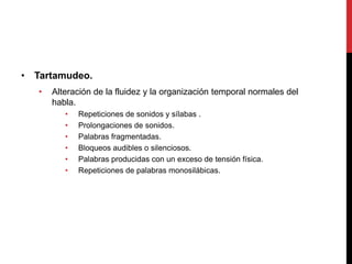 • Tartamudeo.
• Alteración de la fluidez y la organización temporal normales del
habla.
• Repeticiones de sonidos y sílabas .
• Prolongaciones de sonidos.
• Palabras fragmentadas.
• Bloqueos audibles o silenciosos.
• Palabras producidas con un exceso de tensión física.
• Repeticiones de palabras monosilábicas.
 
