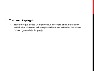 • Trastorno Asperger.
• Trastorno que causa un significativo deterioro en la interacción
social y los patrones del comportamiento del individuo. No existe
retraso general del lenguaje.
 
