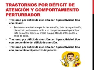 TRASTORNOS POR DÉFICIT DE
ATENCIÓN Y COMPORTAMIENTO
PERTURBADOR
• Trastorno por déficit de atención con hiperactividad, tipo
combinado.
• Trastorno caracterizado por la desatención, falta de organización,
distracción, entre otros, junto a un comportamiento hiperactivo;
falta de control sobre su propio cuerpo. Desde antes de los 7
años de edad.
• Trastorno por déficit de atención con hiperactividad, tipo
con predominio del déficit de atención.
• Trastorno por déficit de atención con hiperactividad, tipo
con predominio hiperactivo-impulsivo.
 