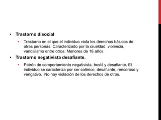 • Trastorno disocial
• Trastorno en el que el individuo viola los derechos básicos de
otras personas. Caracterizado por la crueldad, violencia,
vandalismo entre otros. Menores de 18 años.
• Trastorno negativista desafiante.
• Patrón de comportamiento negativista, hostil y desafiante. El
individuo se caracteriza por ser colérico, desafiante, rencoroso y
vengativo. No hay violación de los derechos de otros.
 
