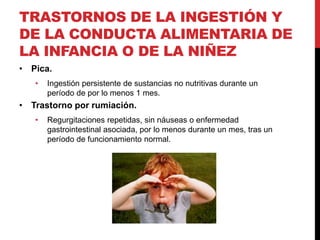 TRASTORNOS DE LA INGESTIÓN Y
DE LA CONDUCTA ALIMENTARIA DE
LA INFANCIA O DE LA NIÑEZ
• Pica.
• Ingestión persistente de sustancias no nutritivas durante un
período de por lo menos 1 mes.
• Trastorno por rumiación.
• Regurgitaciones repetidas, sin náuseas o enfermedad
gastrointestinal asociada, por lo menos durante un mes, tras un
período de funcionamiento normal.
 