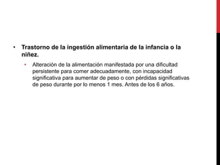 • Trastorno de la ingestión alimentaria de la infancia o la
niñez.
• Alteración de la alimentación manifestada por una dificultad
persistente para comer adecuadamente, con incapacidad
significativa para aumentar de peso o con pérdidas significativas
de peso durante por lo menos 1 mes. Antes de los 6 años.
 