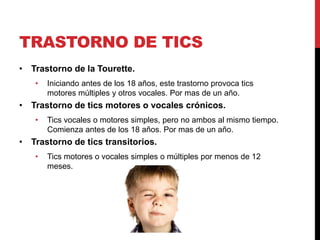 TRASTORNO DE TICS
• Trastorno de la Tourette.
• Iniciando antes de los 18 años, este trastorno provoca tics
motores múltiples y otros vocales. Por mas de un año.
• Trastorno de tics motores o vocales crónicos.
• Tics vocales o motores simples, pero no ambos al mismo tiempo.
Comienza antes de los 18 años. Por mas de un año.
• Trastorno de tics transitorios.
• Tics motores o vocales simples o múltiples por menos de 12
meses.
 