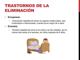 TRASTORNOS DE LA
ELIMINACIÓN
• Encopresis.
• Evacuación repetida de heces en lugares inadecuados, sea
involuntaria o intencionada, cuando se es mayor de 4 años.
• Enuresis.
• Emisión repetida de orina en la cama o en los vestidos, por lo
menos dos veces a la semana, en niños mayores de 5 años.
 