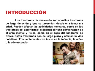 INTRODUCCIÓN
Los trastornos de desarrollo son aquellos trastornos
de larga duración y que se presentan desde una temprana
edad. Pueden afectar las actividades mentales, como en los
trastornos del aprendizaje, o pueden ser una combinación de
el área mental y física, como en el caso del Síndrome de
Down. Estos trastornos son de largo plazo y afectan la vida
cotidiana. Frecuentemente con inicio en la infancia, la niñez
o la adolescencia.
 