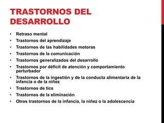 TRASTORNOS DEL
DESARROLLO
• Retraso mental
• Trastornos del aprendizaje
• Trastornos de las habilidades motoras
• Trastornos de la comunicación
• Trastornos generalizados del desarrollo
• Trastornos por déficit de atención y comportamiento
perturbador
• Trastornos de la ingestión y de la conducta alimentaria de la
infancia o de la niñez
• Trastornos de tics
• Trastornos de la eliminación
• Otros trastornos de la infancia, la niñez o la adolescencia
 