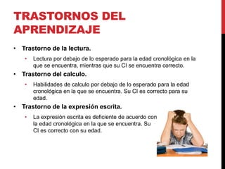 TRASTORNOS DEL
APRENDIZAJE
• Trastorno de la lectura.
• Lectura por debajo de lo esperado para la edad cronológica en la
que se encuentra, mientras que su CI se encuentra correcto.
• Trastorno del calculo.
• Habilidades de calculo por debajo de lo esperado para la edad
cronológica en la que se encuentra. Su CI es correcto para su
edad.
• Trastorno de la expresión escrita.
• La expresión escrita es deficiente de acuerdo con
la edad cronológica en la que se encuentra. Su
CI es correcto con su edad.
 