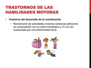 TRASTORNOS DE LAS
HABILIDADES MOTORAS
• Trastorno del desarrollo de la coordinación
• Rendimiento de actividades motoras cotidianas deficiente
en comparación con su edad cronológica y CI, sin ser
ocasionado por una enfermedad física.
 