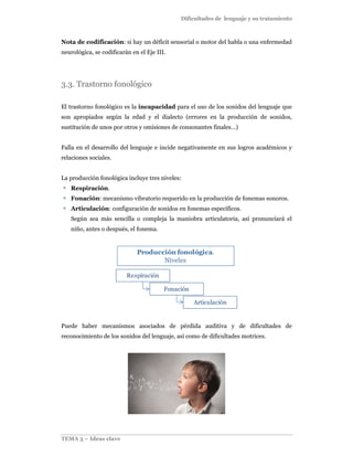 Dificultades de lenguaje y su tratamiento
TEMA 3 – Ideas clave
Nota de codificación: si hay un déficit sensorial o motor del habla o una enfermedad
neurológica, se codificarán en el Eje III.
3.3. Trastorno fonológico
El trastorno fonológico es la incapacidad para el uso de los sonidos del lenguaje que
son apropiados según la edad y el dialecto (errores en la producción de sonidos,
sustitución de unos por otros y omisiones de consonantes finales…)
Falla en el desarrollo del lenguaje e incide negativamente en sus logros académicos y
relaciones sociales.
La producción fonológica incluye tres niveles:
Respiración.
Fonación: mecanismo vibratorio requerido en la producción de fonemas sonoros.
Articulación: configuración de sonidos en fonemas específicos.
Según sea más sencilla o compleja la maniobra articulatoria, así pronunciará el
niño, antes o después, el fonema.
Respiración
Fonación
Articulación
Producción fonológica.
Niveles
Puede haber mecanismos asociados de pérdida auditiva y de dificultades de
reconocimiento de los sonidos del lenguaje, así como de dificultades motrices.
 