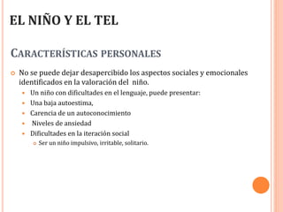 CARACTERÍSTICAS PERSONALES
 No se puede dejar desapercibido los aspectos sociales y emocionales
identificados en la valoración del niño.
 Un niño con dificultades en el lenguaje, puede presentar:
 Una baja autoestima,
 Carencia de un autoconocimiento
 Niveles de ansiedad
 Dificultades en la iteración social
 Ser un niño impulsivo, irritable, solitario.
EL NIÑO Y EL TEL
 