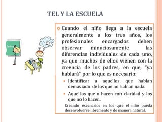 TEL Y LA ESCUELA
 Cuando el niño llega a la escuela
generalmente a los tres años, los
profesionales encargados deben
observar minuciosamente las
diferencias individuales de cada uno,
ya que muchos de ellos vienen con la
creencia de los padres, en que, “ya
hablará” por lo que es necesario:
 Identificar a aquellos que hablan
demasiado de los que no hablan nada.
 Aquellos que o hacen con claridad y los
que no lo hacen.
Creando escenarios en los que el niño pueda
desenvolverse libremente y de manera natural.
 