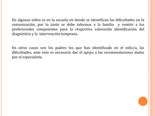 En algunos niños es en la escuela en donde se identifican las dificultades en la
comunicación, por lo tanto se debe informar a la familia y remitir a los
profesionales competentes para la respectiva valoración identificación del
diagnóstico y la intervención temprana.
En otros casos son los padres los que han identificado en el niño/a, las
dificultades, ante esto es necesario dar el apoyo a las recomendaciones dadas
por el especialista.
 