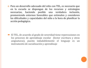  Para un desarrollo adecuado del niño con TEL, es necesario que
en la escuela se dispongan de los recursos y estrategias
necesarias, haciendo posible una verdadera inclusión,
promoviendo entornos favorables que estimulen y consideren
las dificultades y capacidades del niño a la hora de planificar la
acción pedagógica.
 El TEL, de acuerdo al grado de severidad tiene repercusiones en
los procesos de aprendizaje escolar (lector escritura y otras
asignaturas), puesto indudablemente el lenguaje es un
instrumento de socialización y aprendizaje
 