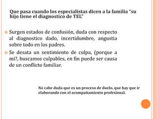  Surgen estados de confusión, duda con respecto
al diagnostico dado, incertidumbre, angustia
sobre todo en los padres.
 Se desata un sentimiento de culpa, (porque a
mi?, buscamos culpables, en fin puede ser causa
de un conflicto familiar.
Que pasa cuando los especialistas dicen a la familia “su
hijo tiene el diagnostico de TEL”
No cabe duda que es un proceso de duelo, que hay que ir
elaborando con el acompañamiento profesional.
 