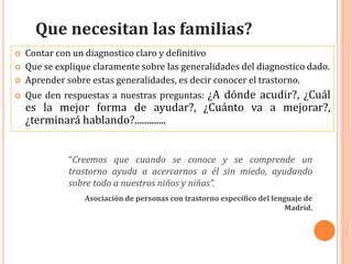  Contar con un diagnostico claro y definitivo
 Que se explique claramente sobre las generalidades del diagnostico dado.
 Aprender sobre estas generalidades, es decir conocer el trastorno.
 Que den respuestas a nuestras preguntas: ¿A dónde acudir?, ¿Cuál
es la mejor forma de ayudar?, ¿Cuánto va a mejorar?,
¿terminará hablando?.............
Que necesitan las familias?
“Creemos que cuando se conoce y se comprende un
trastorno ayuda a acercarnos a él sin miedo, ayudando
sobre todo a nuestros niños y niñas”.
Asociación de personas con trastorno específico del lenguaje de
Madrid.
 