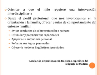 Orientar a que el niño requiere una intervención
interdisciplinaria
 Desde el perfil profesional que nos involucramos en la
orientación a la familia, ofrecer pautas de comportamiento del
entorno familiar.
 Evitar conductas de sobreprotección o rechazo
 Estimular y potenciar sus capacidades
 Apoyar a su autonomía personal
 Reforzar sus logros personales
 Ofrecerle modelos lingüísticos apropiados
Asociación de personas con trastorno específico del
lenguaje de Madrid.
 