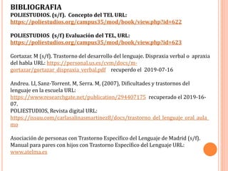 BIBLIOGRAFIA
POLIESTUDIOS. (s/f). Concepto del TEL URL:
https://poliestudios.org/campus35/mod/book/view.php?id=622
POLIESTUDIOS (s/f) Evaluación del TEL, URL:
https://poliestudios.org/campus35/mod/book/view.php?id=623
Gortazar. M (s/f). Trastorno del desarrollo del lenguaje. Dispraxia verbal o apraxia
del habla URL: https://personal.us.es/cvm/docs/m-
gortazar/gortazar_dispraxia_verbal.pdf recuperdo el 2019-07-16
Andreu. Ll, Sanz-Torrent. M, Serra. M, (2007), Dificultades y trastornos del
lenguaje en la escuela URL:
https://www.researchgate.net/publication/294407175 recuperado el 2019-16-
07.
POLIESTUDIOS, Revista digital URL:
https://issuu.com/carlasalinasmartinez8/docs/trastorno_del_lenguaje_oral_aula_
mo
Asociación de personas con Trastorno Específico del Lenguaje de Madrid (s/f).
Manual para pares con hijos con Trastorno Específico del Lenguaje URL:
www.atelma.es
 