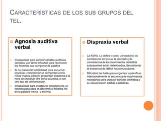 CARACTERÍSTICAS DE LOS SUB GRUPOS DEL
TEL.
 Agnosia auditiva
verbal
 Incapacidad para percibir señales auditivas
verbales, por tanto dificultad para reconocer
los fonemas que componen la palabra
 Al no presentar la habilidad para escuchar,
procesar, comprender se comportan como
niños mudos, pero no presentan problema a la
hora de procesar otra señal acústica, o con
otro tipo de comunicación.
 Incapacidad para establecer prototipos de un
fonema para ellos es diferente el fonema /m/
en la palabra me.sa y en rima
 Dispraxia verbal
 La ASHA. Lo define «como un trastorno de
sonidos/voz en la cual la precisión y la
consistencia de los movimientos del habla
subyacentes están deteriorados, descartando
la existencia de déficit neuromusculares.
 Dificultad del habla para organizar o planificar
intencionalmente la secuencia de movimientos
necesarios para producir sonidos del habla o
su secuencia en silabas o palabras.
 