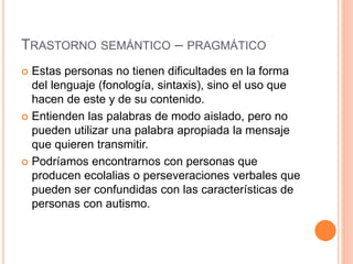 TRASTORNO SEMÁNTICO – PRAGMÁTICO
 Estas personas no tienen dificultades en la forma
del lenguaje (fonología, sintaxis), sino el uso que
hacen de este y de su contenido.
 Entienden las palabras de modo aislado, pero no
pueden utilizar una palabra apropiada la mensaje
que quieren transmitir.
 Podríamos encontrarnos con personas que
producen ecolalias o perseveraciones verbales que
pueden ser confundidas con las características de
personas con autismo.
 
