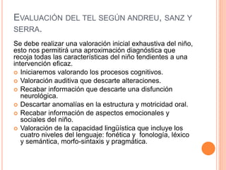 EVALUACIÓN DEL TEL SEGÚN ANDREU, SANZ Y
SERRA.
Se debe realizar una valoración inicial exhaustiva del niño,
esto nos permitirá una aproximación diagnóstica que
recoja todas las características del niño tendientes a una
intervención eficaz.
 Iniciaremos valorando los procesos cognitivos.
 Valoración auditiva que descarte alteraciones.
 Recabar información que descarte una disfunción
neurológica.
 Descartar anomalías en la estructura y motricidad oral.
 Recabar información de aspectos emocionales y
sociales del niño.
 Valoración de la capacidad lingüística que incluye los
cuatro niveles del lenguaje: fonética y fonología, léxico
y semántica, morfo-sintaxis y pragmática.
 