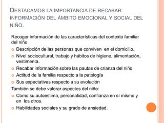 DESTACAMOS LA IMPORTANCIA DE RECABAR
INFORMACIÓN DEL ÁMBITO EMOCIONAL Y SOCIAL DEL
NIÑO.
Recoger información de las características del contexto familiar
del niño
 Descripción de las personas que conviven en el domicilio.
 Nivel sociocultural, trabajo y hábitos de higiene, alimentación,
vestimenta.
 Recabar información sobre las pautas de crianza del niño
 Actitud de la familia respecto a la patología
 Sus expectativas respecto a su evolución
También se debe valorar aspectos del niño:
 Como su autoestima, personalidad, confianza en sí mismo y
en los otros.
 Habilidades sociales y su grado de ansiedad.
 