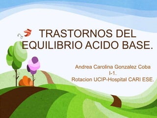TRASTORNOS DEL
EQUILIBRIO ACIDO BASE.
Andrea Carolina Gonzalez Coba
I-1.
Rotacion UCIP-Hospital CARI ESE.

 