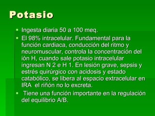 Potasio <ul><li>Ingesta diaria 50 a 100 meq. </li></ul><ul><li>El 98% intracelular. Fundamental para la función cardiaca, ...