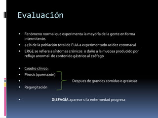 Evaluación
 Fenómeno normal que experimenta la mayoría de la gente en forma
intermitente.
 44% de la población total de EUA a experimentado acidez estomacal
 ERGE se refiere a síntomas crónicos o daño a la mucosa producido por
reflujo anormal de contenido gástrico al esófago
 Cuadro clínico:
 Pirosis (quemazón)
 Despues de grandes comidas o grasosas
 Regurgitación
 DISFAGÍA aparece si la enfermedad progresa
 