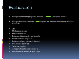 Evaluación
 Disfagia lentamente progresiva a sólidos Estenosis péptica
 Disfagia a líquidos y a sólidos Sugiere trastorno de motilidad relacionado
con ERGE
 Tx:
 Medidas generales:
 Elevar la cabecera
 Evitar comidas pesadas por la noche
 Comer comidas pequeñas
 Evitar comidas grasosas o irritantes
 Uso mínimo de AINES
 Tx farmacológico:
 Antagonista de los receptores H2
 Inhibidores de la bomba de protones
 