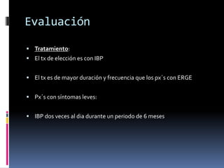 Evaluación
 Tratamiento:
 El tx de elección es con IBP
 El tx es de mayor duración y frecuencia que los px´s con ERGE
 Px´s con síntomas leves:
 IBP dos veces al dia durante un periodo de 6 meses
 