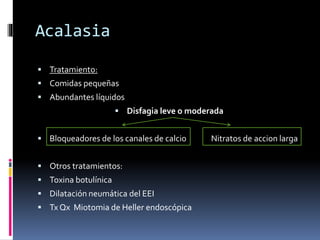 Acalasia
 Tratamiento:
 Comidas pequeñas
 Abundantes líquidos
 Disfagia leve o moderada
 Bloqueadores de los canales de calcio Nitratos de accion larga
 Otros tratamientos:
 Toxina botulínica
 Dilatación neumática del EEI
 Tx Qx Miotomia de Heller endoscópica
 