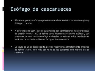 Esófago de cascanueces
 Síndrome poco común que puede causar dolor torácico no cardíaco grave,
disfagia , o ambos.
 A diferencia de EED , que se caracteriza por contracciones no coordinadas
de presión normal , EC se define como hipercontracción de esófago , con
presiones de contracción esofágicas distales superiores a dos desviaciones
estándar de la media o 180 mm de Hg en la manometría .
 La causa de EC es desconocida, pero se recomienda el tratamiento empírico
de reflujo ácido , con más del 76 % de los pacientes con mejoría de los
síntomas
 