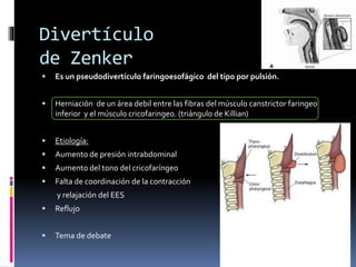 Divertículo
de Zenker
 Es un pseudodivertículo faringoesofágico del tipo por pulsión.
 Herniación de un área debil entre las fibras del músculo canstrictor faringeo
inferior y el músculo cricofaringeo. (triángulo de Killian)
 Etiología:
 Aumento de presión intrabdominal
 Aumento del tono del cricofaríngeo
 Falta de coordinación de la contracción
y relajación del EES
 Reflujo
 Tema de debate
 
